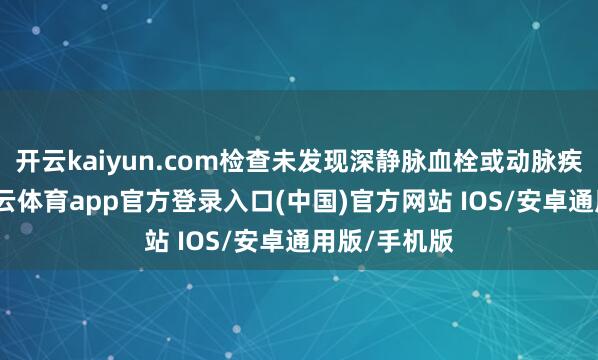 开云kaiyun.com检查未发现深静脉血栓或动脉疾病迹象-kai云体育app官方登录入口(中国)官方网站 IOS/安卓通用版/手机版