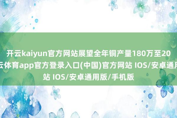 开云kaiyun官方网站展望全年铜产量180万至200万吨-kai云体育app官方登录入口(中国)官方网站 IOS/安卓通用版/手机版