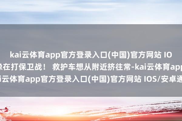kai云体育app官方登录入口(中国)官方网站 IOS/安卓通用版/手机版活像在打保卫战！ 救护车想从附近挤往常-kai云体育app官方登录入口(中国)官方网站 IOS/安卓通用版/手机版