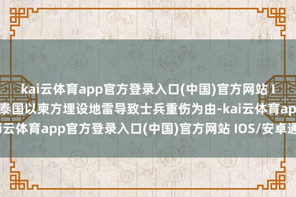 kai云体育app官方登录入口(中国)官方网站 IOS/安卓通用版/手机版泰国以柬方埋设地雷导致士兵重伤为由-kai云体育app官方登录入口(中国)官方网站 IOS/安卓通用版/手机版