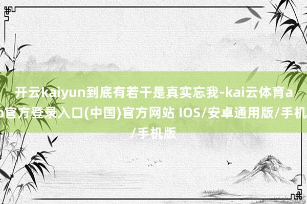 开云kaiyun到底有若干是真实忘我-kai云体育app官方登录入口(中国)官方网站 IOS/安卓通用版/手机版