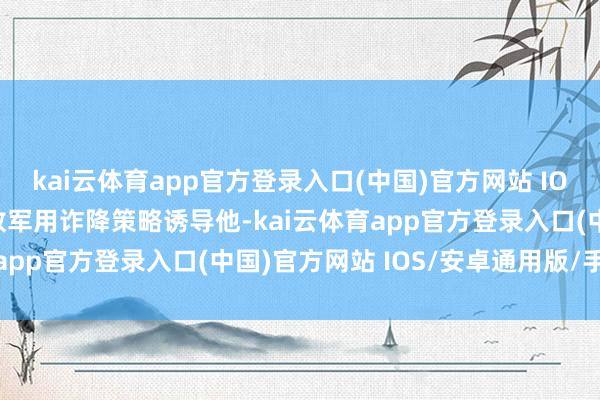 kai云体育app官方登录入口(中国)官方网站 IOS/安卓通用版/手机版敌军用诈降策略诱导他-kai云体育app官方登录入口(中国)官方网站 IOS/安卓通用版/手机版