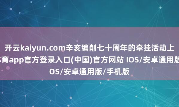 开云kaiyun.com辛亥编削七十周年的牵挂活动上-kai云体育app官方登录入口(中国)官方网站 IOS/安卓通用版/手机版
