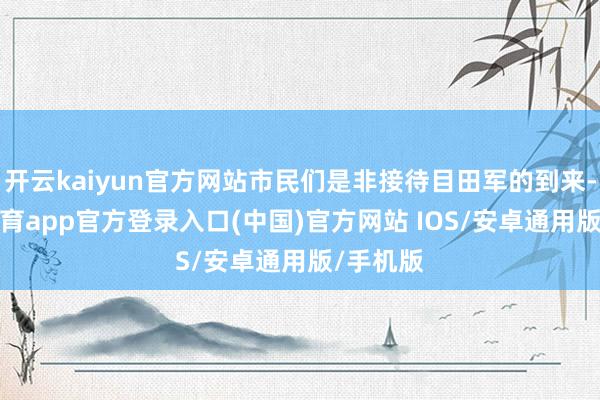 开云kaiyun官方网站市民们是非接待目田军的到来-kai云体育app官方登录入口(中国)官方网站 IOS/安卓通用版/手机版