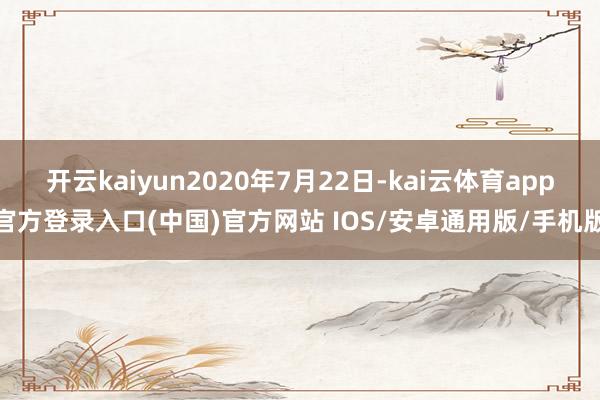 开云kaiyun2020年7月22日-kai云体育app官方登录入口(中国)官方网站 IOS/安卓通用版/手机版