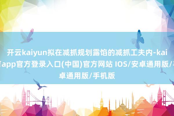 开云kaiyun拟在减抓规划露馅的减抓工夫内-kai云体育app官方登录入口(中国)官方网站 IOS/安卓通用版/手机版