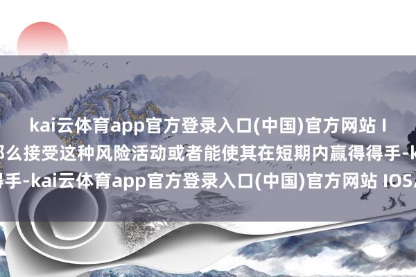 kai云体育app官方登录入口(中国)官方网站 IOS/安卓通用版/手机版那么接受这种风险活动或者能使其在短期内赢得得手-kai云体育app官方登录入口(中国)官方网站 IOS/安卓通用版/手机版