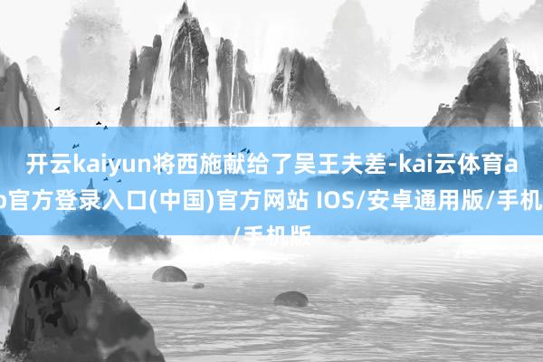 开云kaiyun将西施献给了吴王夫差-kai云体育app官方登录入口(中国)官方网站 IOS/安卓通用版/手机版