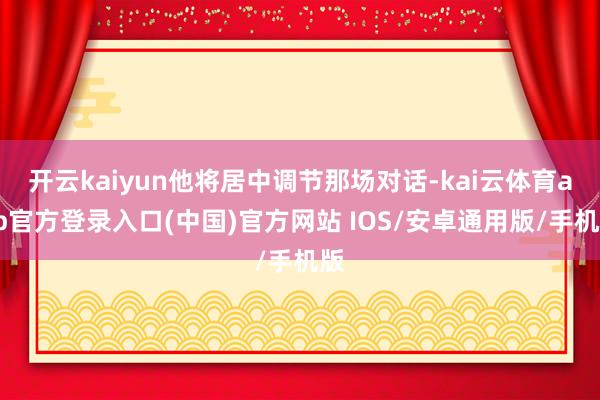 开云kaiyun他将居中调节那场对话-kai云体育app官方登录入口(中国)官方网站 IOS/安卓通用版/手机版