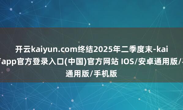 开云kaiyun.com终结2025年二季度末-kai云体育app官方登录入口(中国)官方网站 IOS/安卓通用版/手机版