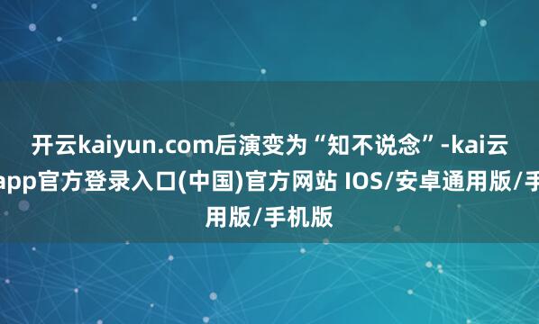 开云kaiyun.com后演变为“知不说念”-kai云体育app官方登录入口(中国)官方网站 IOS/安卓通用版/手机版