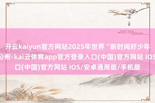 开云kaiyun官方网站2025年世界“新时间好少年”先进工作发布名单公布-kai云体育app官方登录入口(中国)官方网站 IOS/安卓通用版/手机版