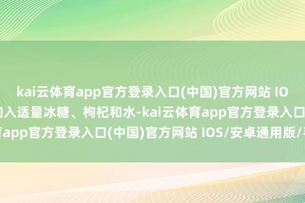 kai云体育app官方登录入口(中国)官方网站 IOS/安卓通用版/手机版加入适量冰糖、枸杞和水-kai云体育app官方登录入口(中国)官方网站 IOS/安卓通用版/手机版