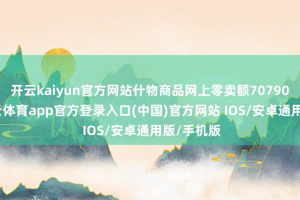 开云kaiyun官方网站什物商品网上零卖额70790亿元-kai云体育app官方登录入口(中国)官方网站 IOS/安卓通用版/手机版