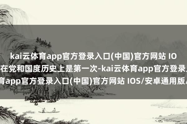 kai云体育app官方登录入口(中国)官方网站 IOS/安卓通用版/手机版这在党和国度历史上是第一次-kai云体育app官方登录入口(中国)官方网站 IOS/安卓通用版/手机版