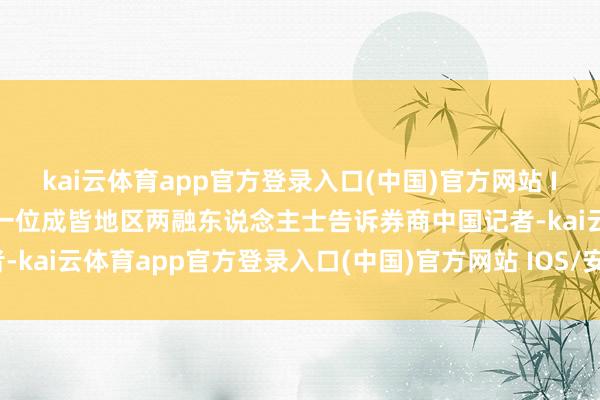 kai云体育app官方登录入口(中国)官方网站 IOS/安卓通用版/手机版一位成皆地区两融东说念主士告诉券商中国记者-kai云体育app官方登录入口(中国)官方网站 IOS/安卓通用版/手机版