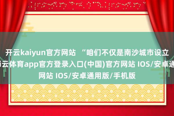 开云kaiyun官方网站  “咱们不仅是南沙城市设立的参与者-kai云体育app官方登录入口(中国)官方网站 IOS/安卓通用版/手机版