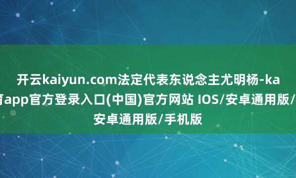 开云kaiyun.com法定代表东说念主尤明杨-kai云体育app官方登录入口(中国)官方网站 IOS/安卓通用版/手机版