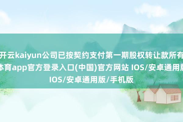 开云kaiyun公司已按契约支付第一期股权转让款所有3-kai云体育app官方登录入口(中国)官方网站 IOS/安卓通用版/手机版