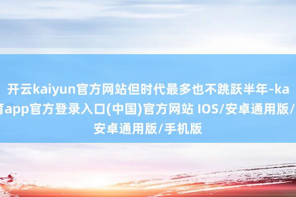 开云kaiyun官方网站但时代最多也不跳跃半年-kai云体育app官方登录入口(中国)官方网站 IOS/安卓通用版/手机版