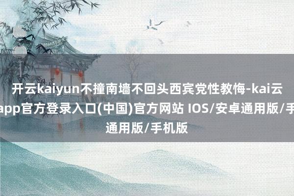 开云kaiyun不撞南墙不回头西宾党性教悔-kai云体育app官方登录入口(中国)官方网站 IOS/安卓通用版/手机版