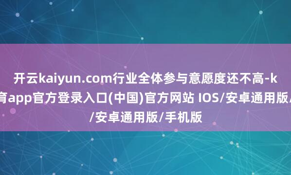 开云kaiyun.com行业全体参与意愿度还不高-kai云体育app官方登录入口(中国)官方网站 IOS/安卓通用版/手机版
