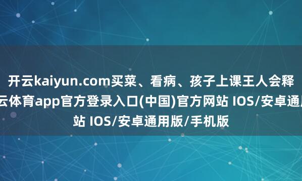 开云kaiyun.com买菜、看病、孩子上课王人会释怀不少-kai云体育app官方登录入口(中国)官方网站 IOS/安卓通用版/手机版