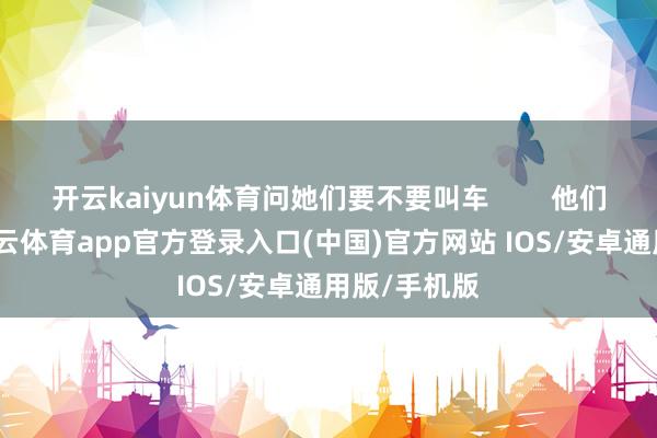 开云kaiyun体育问她们要不要叫车        他们一上车-kai云体育app官方登录入口(中国)官方网站 IOS/安卓通用版/手机版