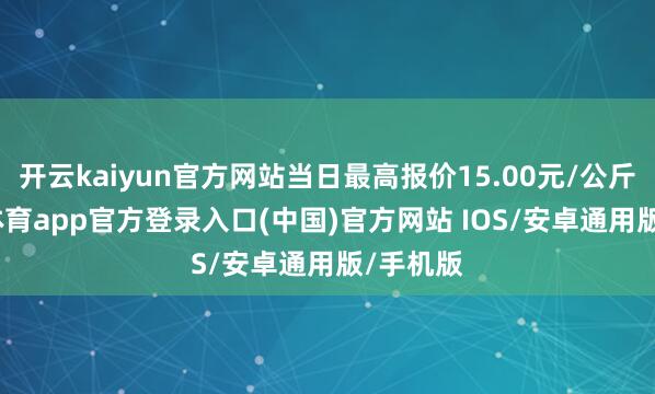 开云kaiyun官方网站当日最高报价15.00元/公斤-kai云体育app官方登录入口(中国)官方网站 IOS/安卓通用版/手机版