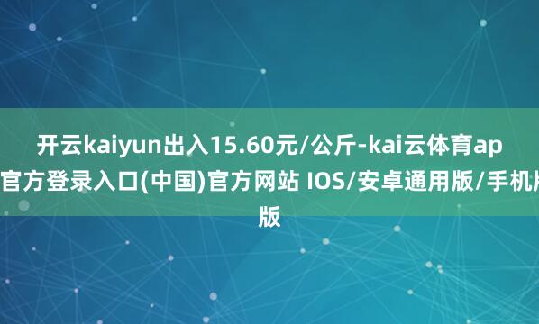 开云kaiyun出入15.60元/公斤-kai云体育app官方登录入口(中国)官方网站 IOS/安卓通用版/手机版