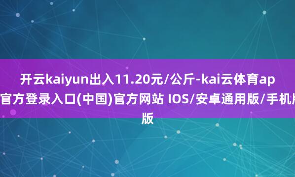 开云kaiyun出入11.20元/公斤-kai云体育app官方登录入口(中国)官方网站 IOS/安卓通用版/手机版