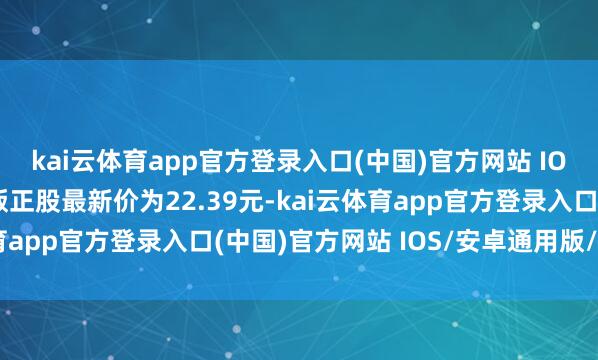 kai云体育app官方登录入口(中国)官方网站 IOS/安卓通用版/手机版正股最新价为22.39元-kai云体育app官方登录入口(中国)官方网站 IOS/安卓通用版/手机版