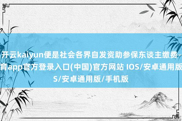 开云kaiyun便是社会各界自发资助参保东谈主缴费-kai云体育app官方登录入口(中国)官方网站 IOS/安卓通用版/手机版