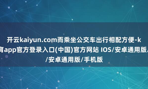 开云kaiyun.com而乘坐公交车出行相配方便-kai云体育app官方登录入口(中国)官方网站 IOS/安卓通用版/手机版