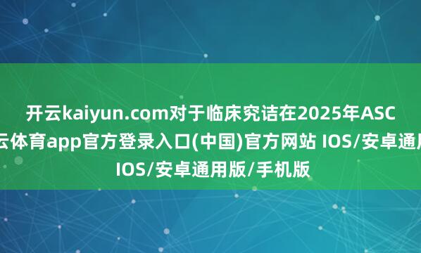 开云kaiyun.com对于临床究诘在2025年ASCO会议-kai云体育app官方登录入口(中国)官方网站 IOS/安卓通用版/手机版