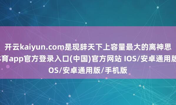 开云kaiyun.com是现辞天下上容量最大的离神思-kai云体育app官方登录入口(中国)官方网站 IOS/安卓通用版/手机版