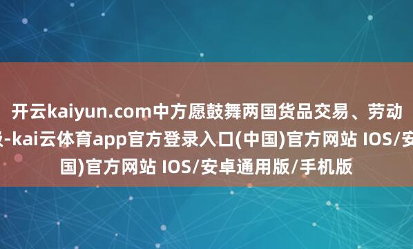 开云kaiyun.com中方愿鼓舞两国货品交易、劳动交易束缚提质升级-kai云体育app官方登录入口(中国)官方网站 IOS/安卓通用版/手机版