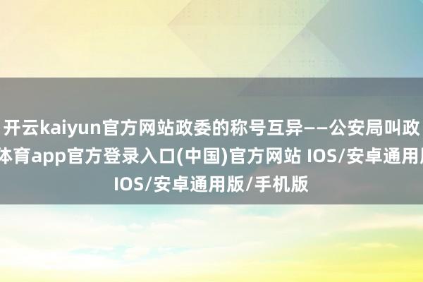 开云kaiyun官方网站政委的称号互异——公安局叫政委-kai云体育app官方登录入口(中国)官方网站 IOS/安卓通用版/手机版