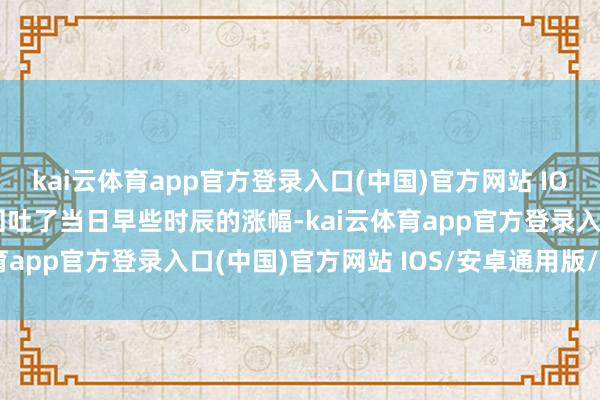 kai云体育app官方登录入口(中国)官方网站 IOS/安卓通用版/手机版回吐了当日早些时辰的涨幅-kai云体育app官方登录入口(中国)官方网站 IOS/安卓通用版/手机版