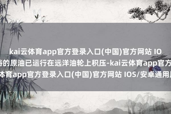 kai云体育app官方登录入口(中国)官方网站 IOS/安卓通用版/手机版富裕的原油已运行在远洋油轮上积压-kai云体育app官方登录入口(中国)官方网站 IOS/安卓通用版/手机版