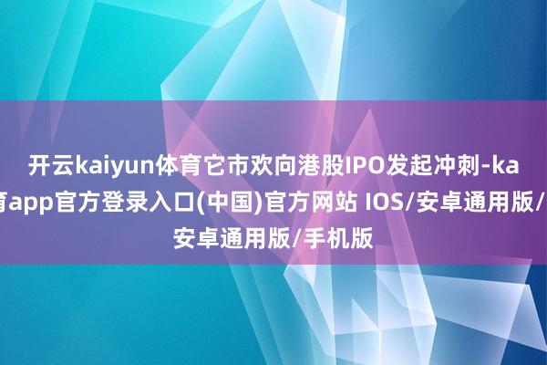 开云kaiyun体育它市欢向港股IPO发起冲刺-kai云体育app官方登录入口(中国)官方网站 IOS/安卓通用版/手机版