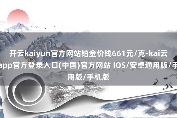 开云kaiyun官方网站铂金价钱661元/克-kai云体育app官方登录入口(中国)官方网站 IOS/安卓通用版/手机版