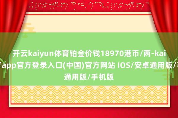 开云kaiyun体育铂金价钱18970港币/两-kai云体育app官方登录入口(中国)官方网站 IOS/安卓通用版/手机版
