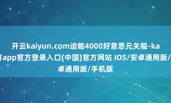 开云kaiyun.com迫临4000好意思元关隘-kai云体育app官方登录入口(中国)官方网站 IOS/安卓通用版/手机版