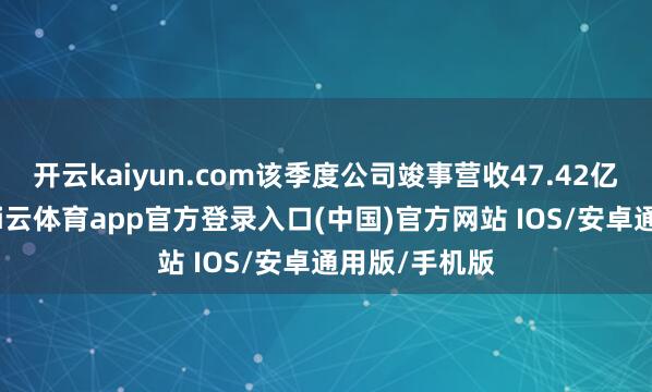 开云kaiyun.com该季度公司竣事营收47.42亿好意思元-kai云体育app官方登录入口(中国)官方网站 IOS/安卓通用版/手机版