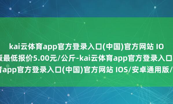 kai云体育app官方登录入口(中国)官方网站 IOS/安卓通用版/手机版最低报价5.00元/公斤-kai云体育app官方登录入口(中国)官方网站 IOS/安卓通用版/手机版