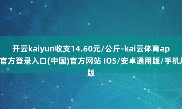开云kaiyun收支14.60元/公斤-kai云体育app官方登录入口(中国)官方网站 IOS/安卓通用版/手机版