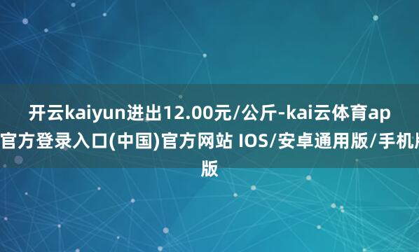 开云kaiyun进出12.00元/公斤-kai云体育app官方登录入口(中国)官方网站 IOS/安卓通用版/手机版