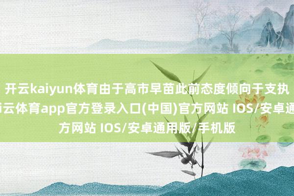 开云kaiyun体育由于高市早苗此前态度倾向于支执货币宽松-kai云体育app官方登录入口(中国)官方网站 IOS/安卓通用版/手机版