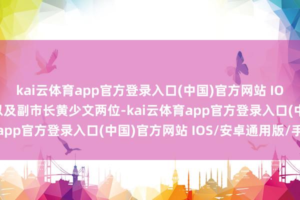 kai云体育app官方登录入口(中国)官方网站 IOS/安卓通用版/手机版以及副市长黄少文两位-kai云体育app官方登录入口(中国)官方网站 IOS/安卓通用版/手机版